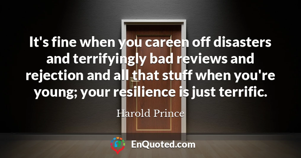 It's fine when you careen off disasters and terrifyingly bad reviews and rejection and all that stuff when you're young; your resilience is just terrific.