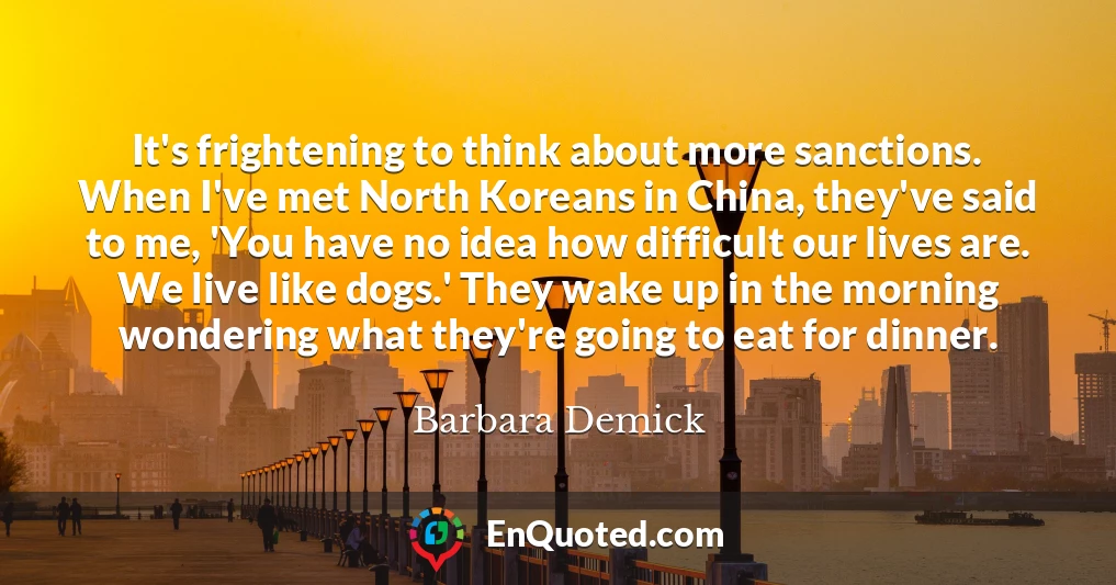 It's frightening to think about more sanctions. When I've met North Koreans in China, they've said to me, 'You have no idea how difficult our lives are. We live like dogs.' They wake up in the morning wondering what they're going to eat for dinner.