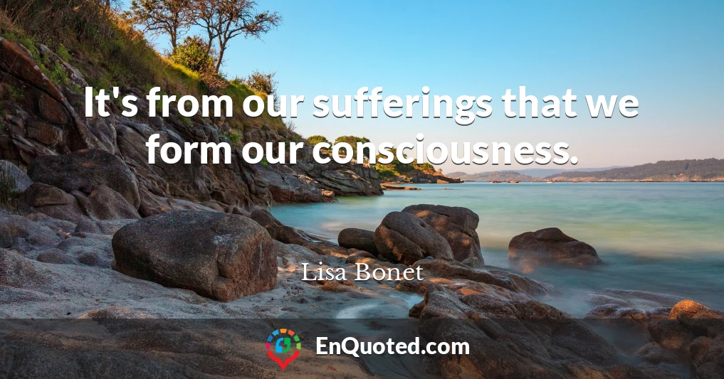 It's from our sufferings that we form our consciousness.