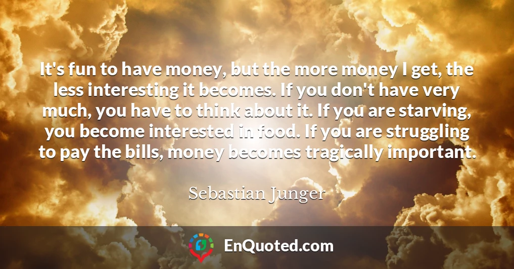 It's fun to have money, but the more money I get, the less interesting it becomes. If you don't have very much, you have to think about it. If you are starving, you become interested in food. If you are struggling to pay the bills, money becomes tragically important.