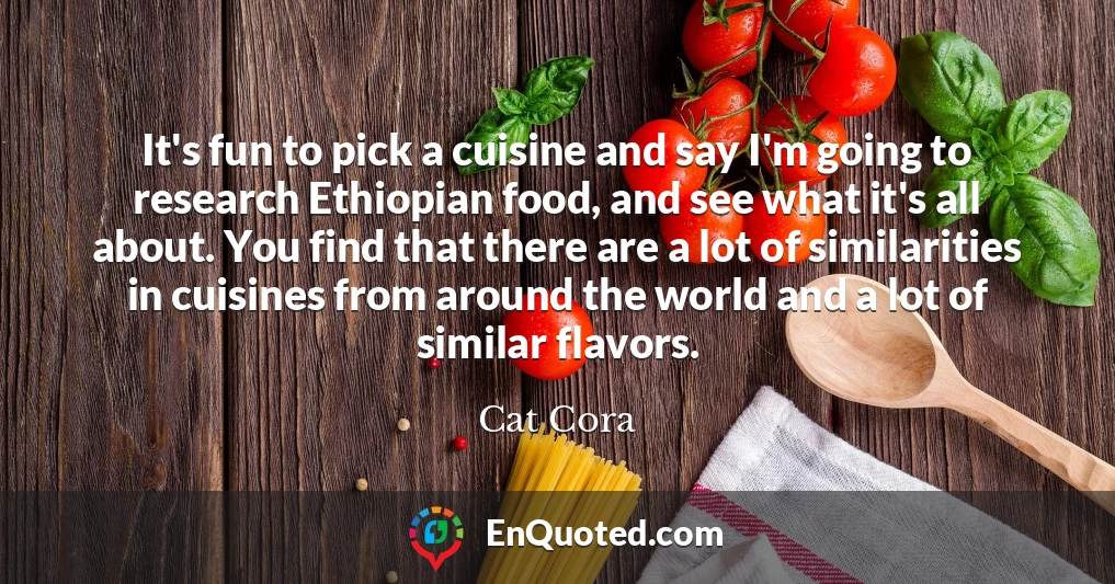 It's fun to pick a cuisine and say I'm going to research Ethiopian food, and see what it's all about. You find that there are a lot of similarities in cuisines from around the world and a lot of similar flavors.