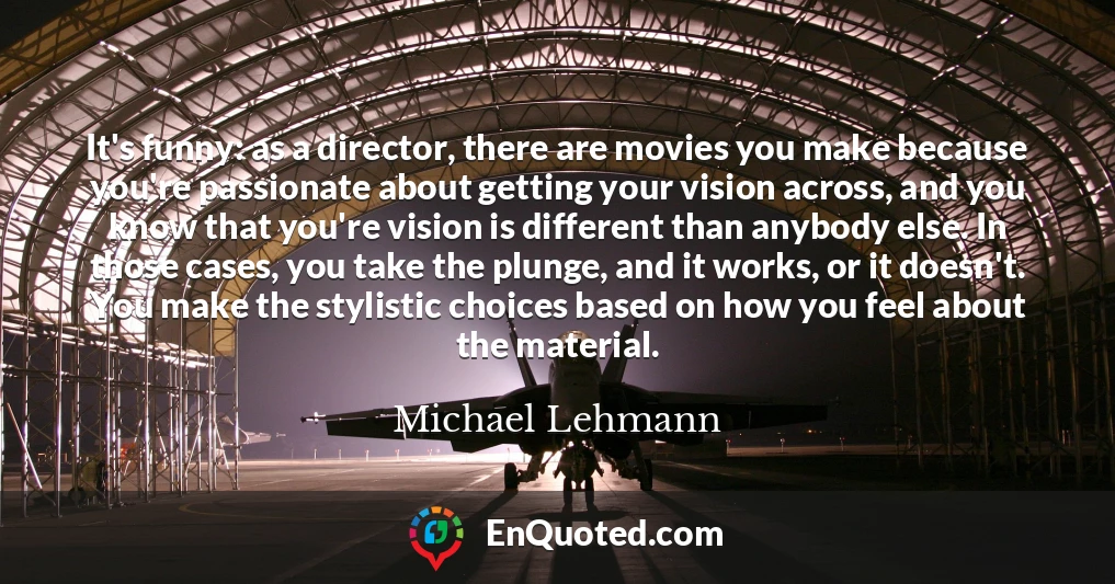 It's funny: as a director, there are movies you make because you're passionate about getting your vision across, and you know that you're vision is different than anybody else. In those cases, you take the plunge, and it works, or it doesn't. You make the stylistic choices based on how you feel about the material.