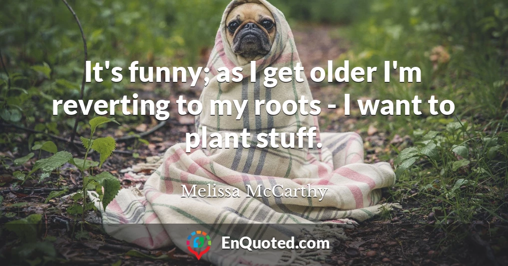 It's funny; as I get older I'm reverting to my roots - I want to plant stuff.