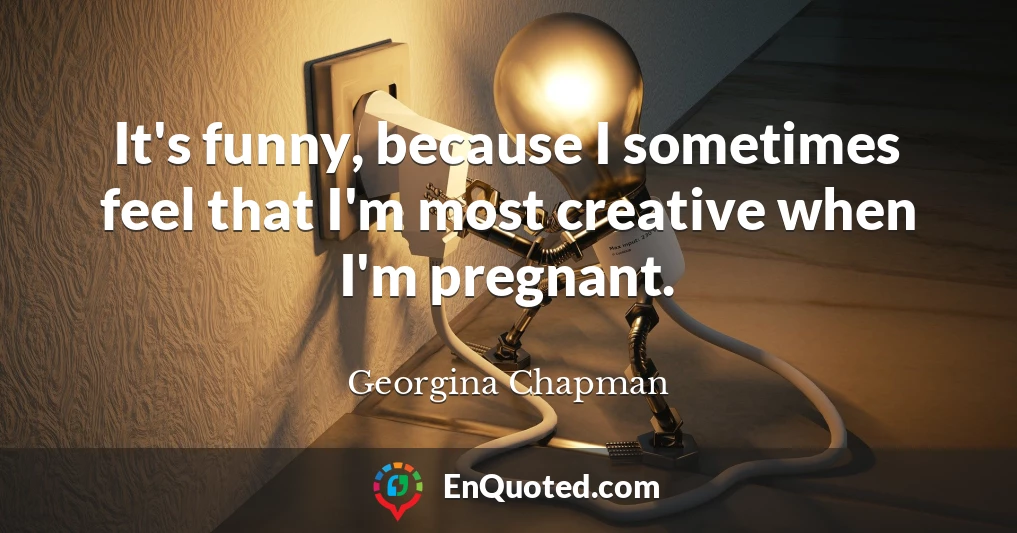 It's funny, because I sometimes feel that I'm most creative when I'm pregnant.