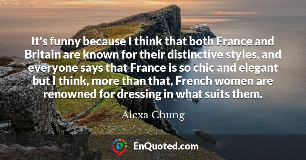 It's funny because I think that both France and Britain are known for their distinctive styles, and everyone says that France is so chic and elegant but I think, more than that, French women are renowned for dressing in what suits them.