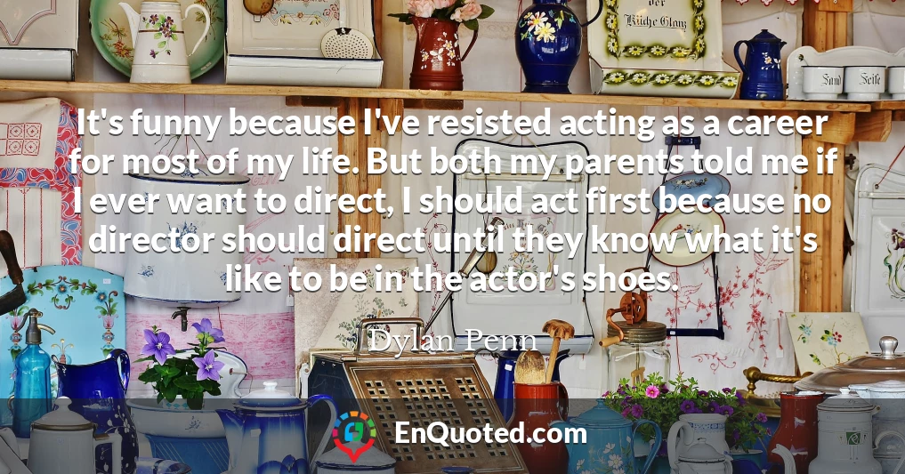 It's funny because I've resisted acting as a career for most of my life. But both my parents told me if I ever want to direct, I should act first because no director should direct until they know what it's like to be in the actor's shoes.