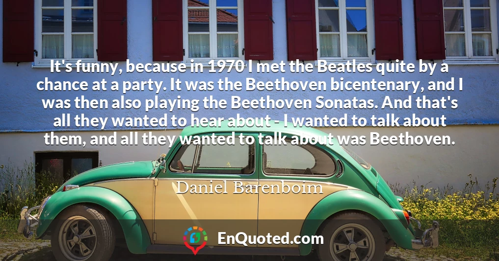 It's funny, because in 1970 I met the Beatles quite by a chance at a party. It was the Beethoven bicentenary, and I was then also playing the Beethoven Sonatas. And that's all they wanted to hear about - I wanted to talk about them, and all they wanted to talk about was Beethoven.