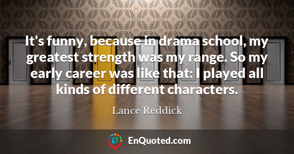It's funny, because in drama school, my greatest strength was my range. So my early career was like that: I played all kinds of different characters.