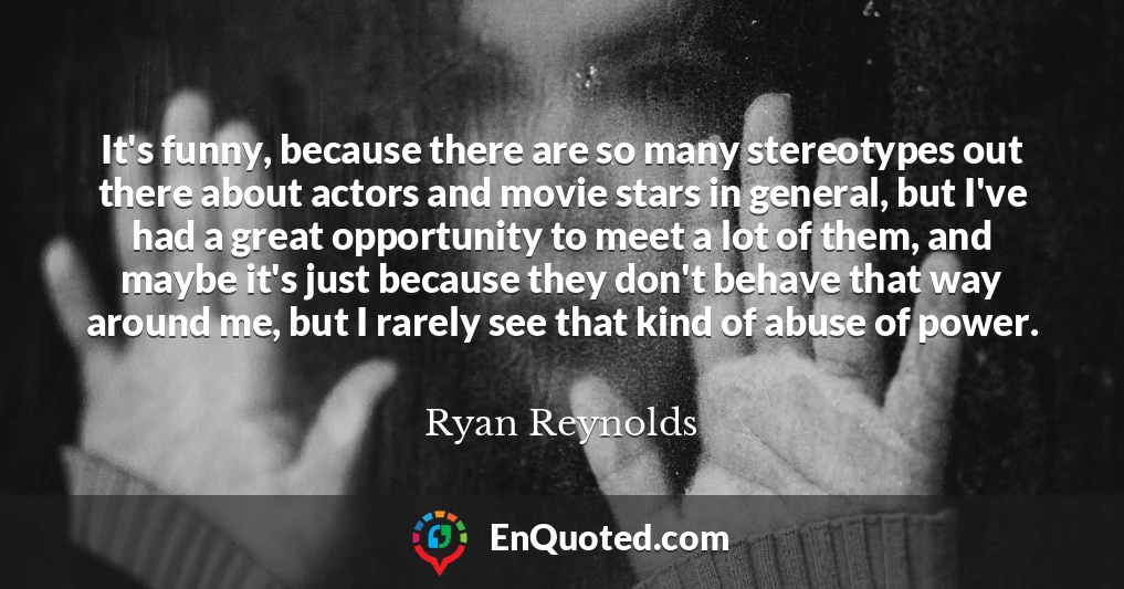 It's funny, because there are so many stereotypes out there about actors and movie stars in general, but I've had a great opportunity to meet a lot of them, and maybe it's just because they don't behave that way around me, but I rarely see that kind of abuse of power.