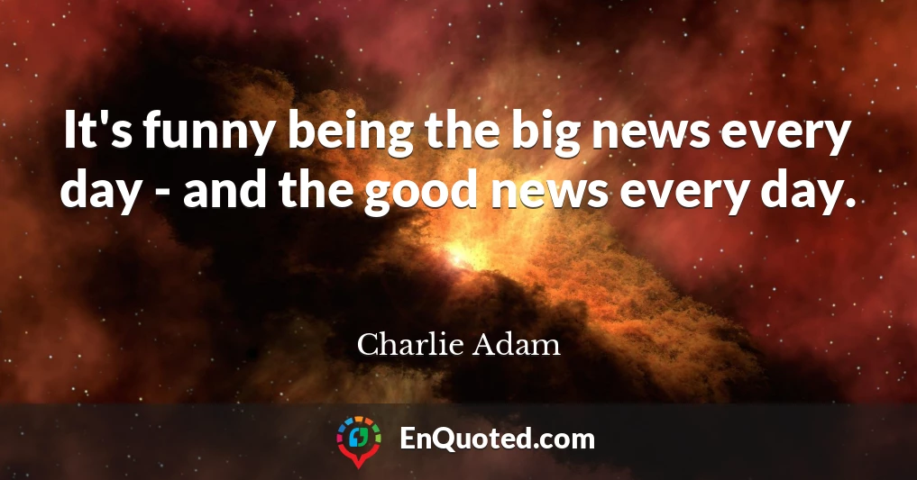 It's funny being the big news every day - and the good news every day.