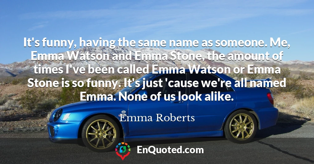 It's funny, having the same name as someone. Me, Emma Watson and Emma Stone, the amount of times I've been called Emma Watson or Emma Stone is so funny. It's just 'cause we're all named Emma. None of us look alike.