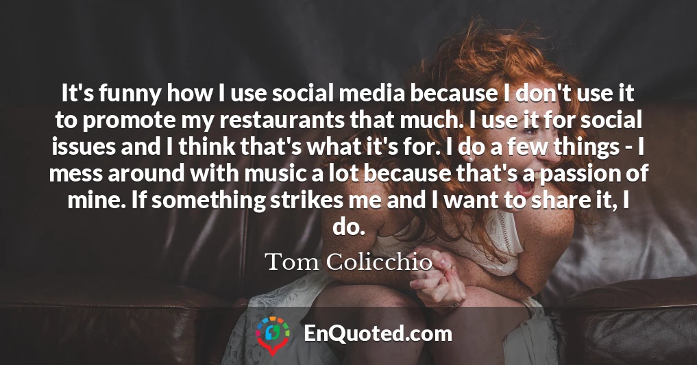 It's funny how I use social media because I don't use it to promote my restaurants that much. I use it for social issues and I think that's what it's for. I do a few things - I mess around with music a lot because that's a passion of mine. If something strikes me and I want to share it, I do.