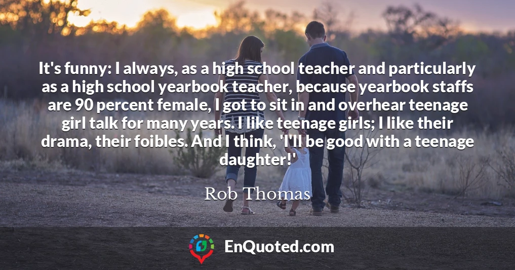 It's funny: I always, as a high school teacher and particularly as a high school yearbook teacher, because yearbook staffs are 90 percent female, I got to sit in and overhear teenage girl talk for many years. I like teenage girls; I like their drama, their foibles. And I think, 'I'll be good with a teenage daughter!'