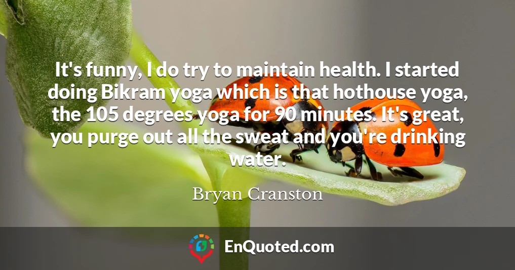 It's funny, I do try to maintain health. I started doing Bikram yoga which is that hothouse yoga, the 105 degrees yoga for 90 minutes. It's great, you purge out all the sweat and you're drinking water.