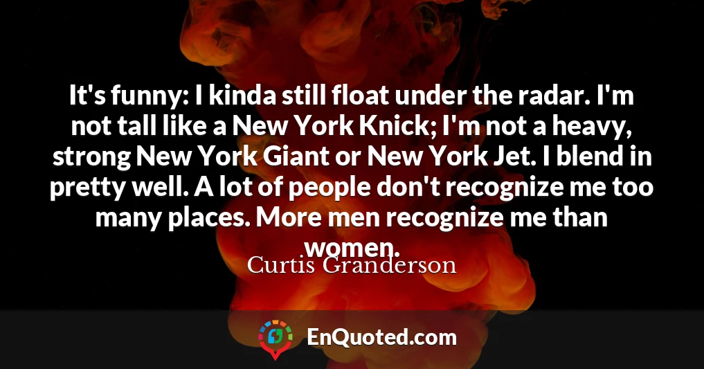 It's funny: I kinda still float under the radar. I'm not tall like a New York Knick; I'm not a heavy, strong New York Giant or New York Jet. I blend in pretty well. A lot of people don't recognize me too many places. More men recognize me than women.