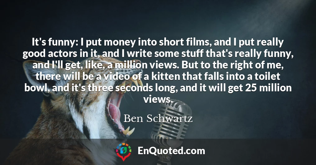It's funny: I put money into short films, and I put really good actors in it, and I write some stuff that's really funny, and I'll get, like, a million views. But to the right of me, there will be a video of a kitten that falls into a toilet bowl, and it's three seconds long, and it will get 25 million views.