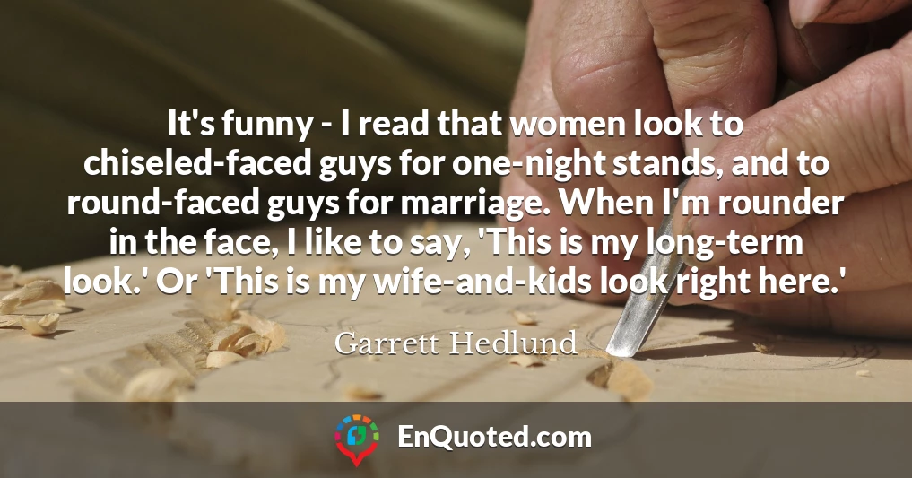 It's funny - I read that women look to chiseled-faced guys for one-night stands, and to round-faced guys for marriage. When I'm rounder in the face, I like to say, 'This is my long-term look.' Or 'This is my wife-and-kids look right here.'