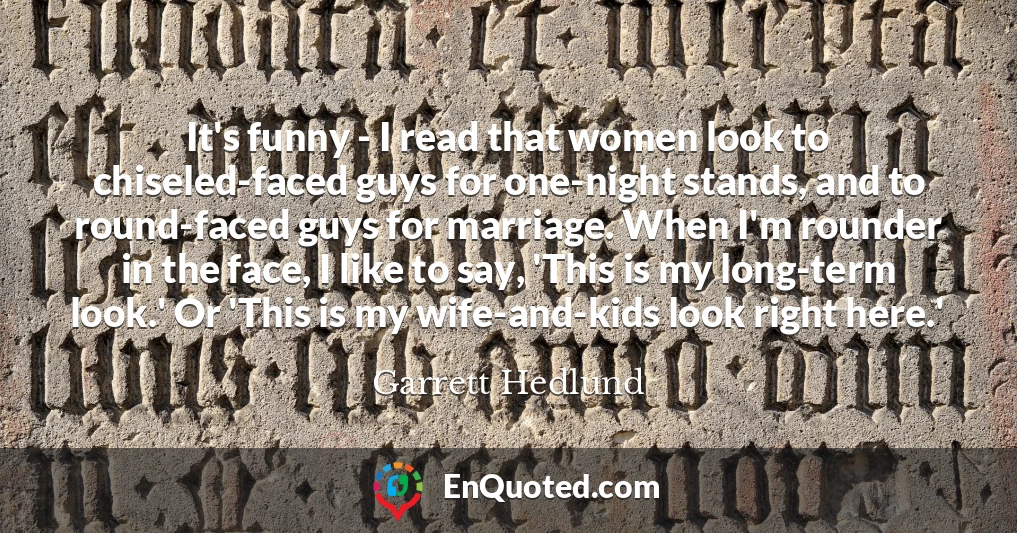 It's funny - I read that women look to chiseled-faced guys for one-night stands, and to round-faced guys for marriage. When I'm rounder in the face, I like to say, 'This is my long-term look.' Or 'This is my wife-and-kids look right here.'