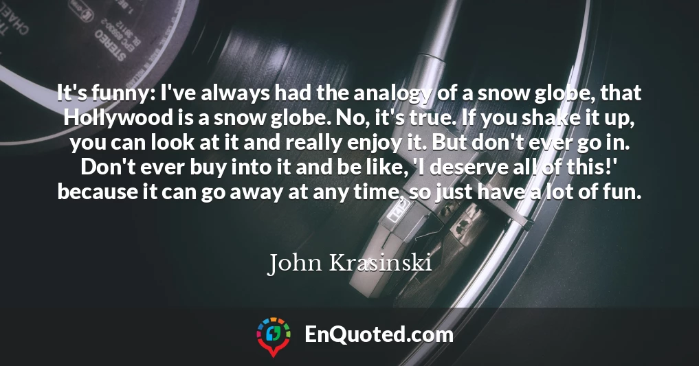 It's funny: I've always had the analogy of a snow globe, that Hollywood is a snow globe. No, it's true. If you shake it up, you can look at it and really enjoy it. But don't ever go in. Don't ever buy into it and be like, 'I deserve all of this!' because it can go away at any time, so just have a lot of fun.