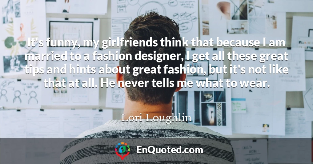 It's funny, my girlfriends think that because I am married to a fashion designer, I get all these great tips and hints about great fashion, but it's not like that at all. He never tells me what to wear.