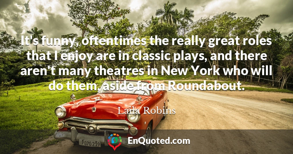 It's funny, oftentimes the really great roles that I enjoy are in classic plays, and there aren't many theatres in New York who will do them, aside from Roundabout.