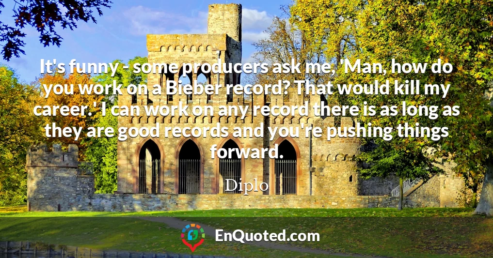It's funny - some producers ask me, 'Man, how do you work on a Bieber record? That would kill my career.' I can work on any record there is as long as they are good records and you're pushing things forward.