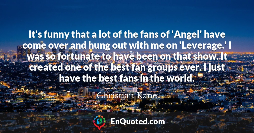 It's funny that a lot of the fans of 'Angel' have come over and hung out with me on 'Leverage.' I was so fortunate to have been on that show. It created one of the best fan groups ever. I just have the best fans in the world.