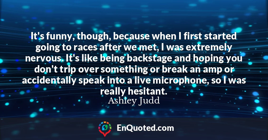 It's funny, though, because when I first started going to races after we met, I was extremely nervous. It's like being backstage and hoping you don't trip over something or break an amp or accidentally speak into a live microphone, so I was really hesitant.