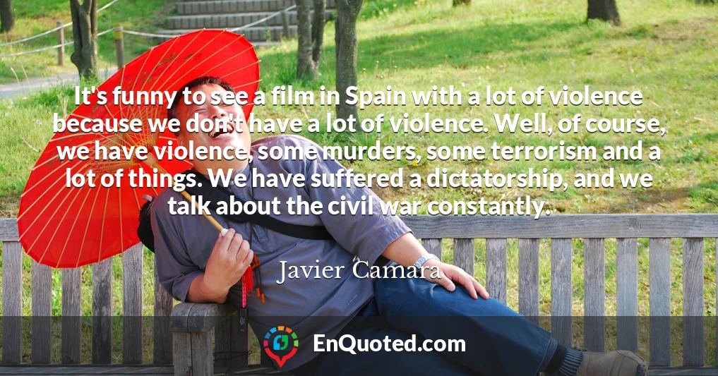 It's funny to see a film in Spain with a lot of violence because we don't have a lot of violence. Well, of course, we have violence, some murders, some terrorism and a lot of things. We have suffered a dictatorship, and we talk about the civil war constantly.