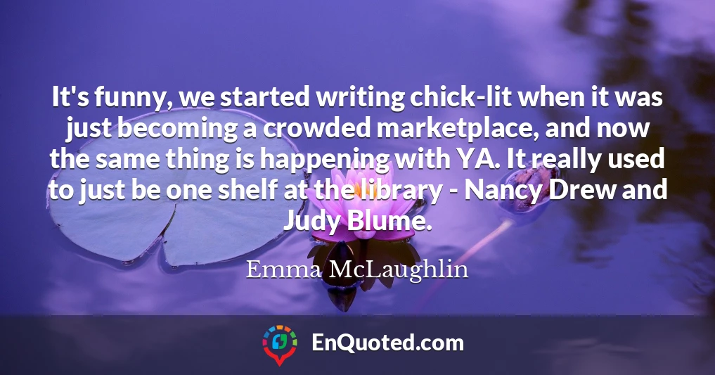 It's funny, we started writing chick-lit when it was just becoming a crowded marketplace, and now the same thing is happening with YA. It really used to just be one shelf at the library - Nancy Drew and Judy Blume.