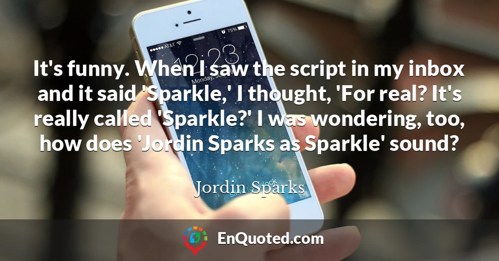It's funny. When I saw the script in my inbox and it said 'Sparkle,' I thought, 'For real? It's really called 'Sparkle?' I was wondering, too, how does 'Jordin Sparks as Sparkle' sound?