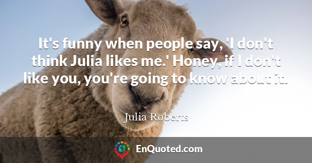 It's funny when people say, 'I don't think Julia likes me.' Honey, if I don't like you, you're going to know about it.