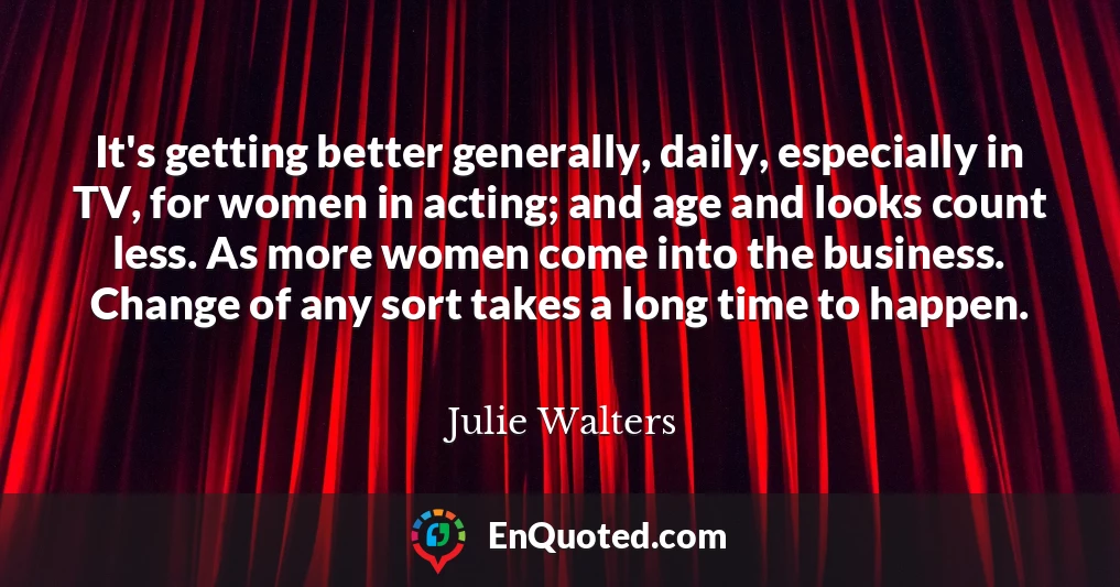 It's getting better generally, daily, especially in TV, for women in acting; and age and looks count less. As more women come into the business. Change of any sort takes a long time to happen.