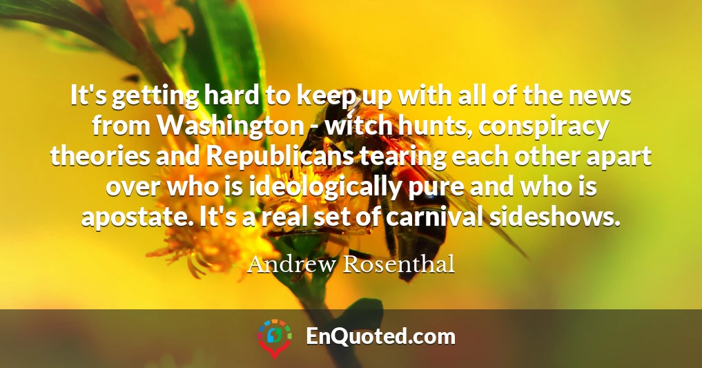 It's getting hard to keep up with all of the news from Washington - witch hunts, conspiracy theories and Republicans tearing each other apart over who is ideologically pure and who is apostate. It's a real set of carnival sideshows.