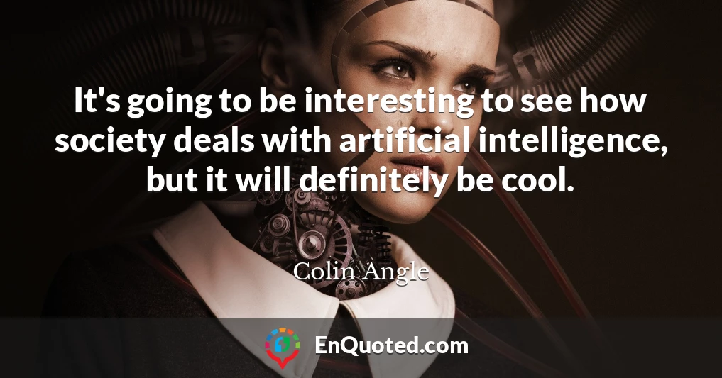 It's going to be interesting to see how society deals with artificial intelligence, but it will definitely be cool.