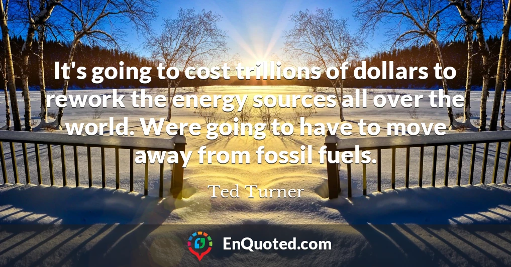 It's going to cost trillions of dollars to rework the energy sources all over the world. Were going to have to move away from fossil fuels.