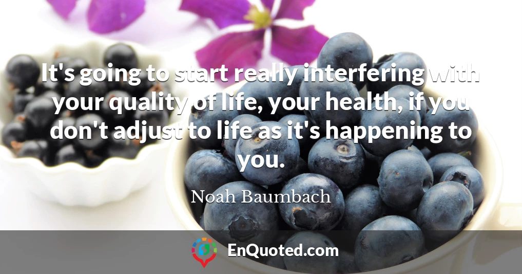 It's going to start really interfering with your quality of life, your health, if you don't adjust to life as it's happening to you.