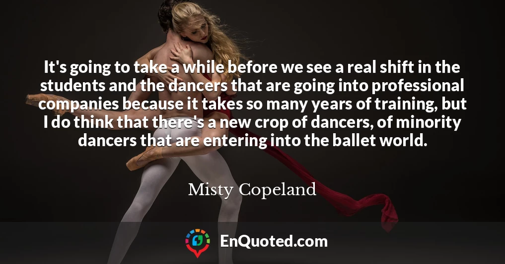 It's going to take a while before we see a real shift in the students and the dancers that are going into professional companies because it takes so many years of training, but I do think that there's a new crop of dancers, of minority dancers that are entering into the ballet world.