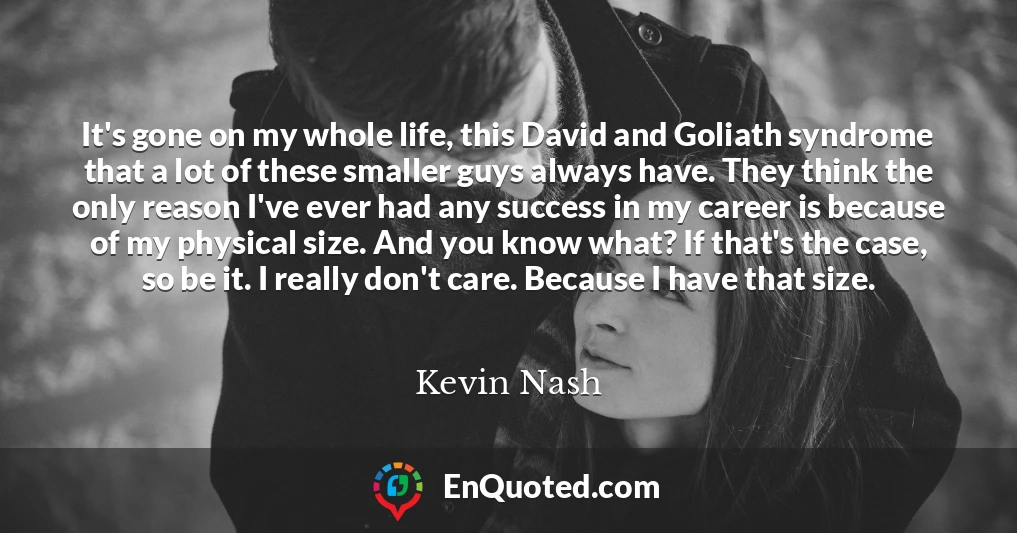 It's gone on my whole life, this David and Goliath syndrome that a lot of these smaller guys always have. They think the only reason I've ever had any success in my career is because of my physical size. And you know what? If that's the case, so be it. I really don't care. Because I have that size.