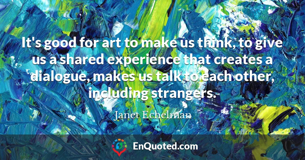 It's good for art to make us think, to give us a shared experience that creates a dialogue, makes us talk to each other, including strangers.