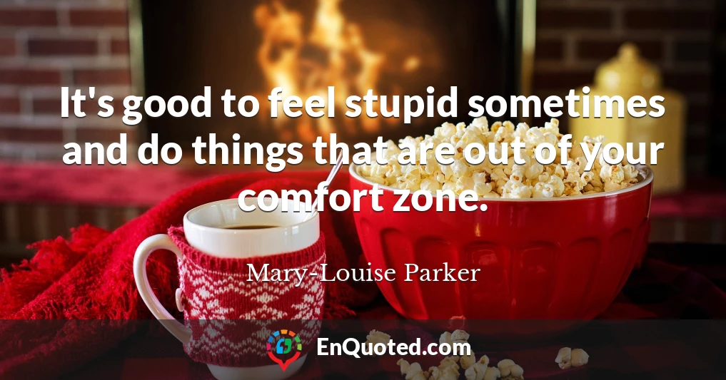 It's good to feel stupid sometimes and do things that are out of your comfort zone.