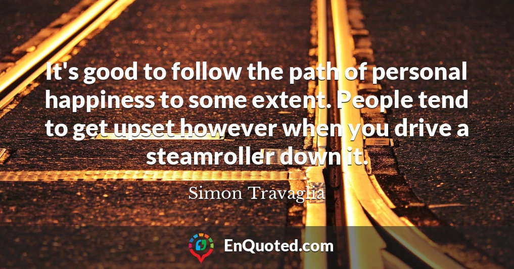 It's good to follow the path of personal happiness to some extent. People tend to get upset however when you drive a steamroller down it.