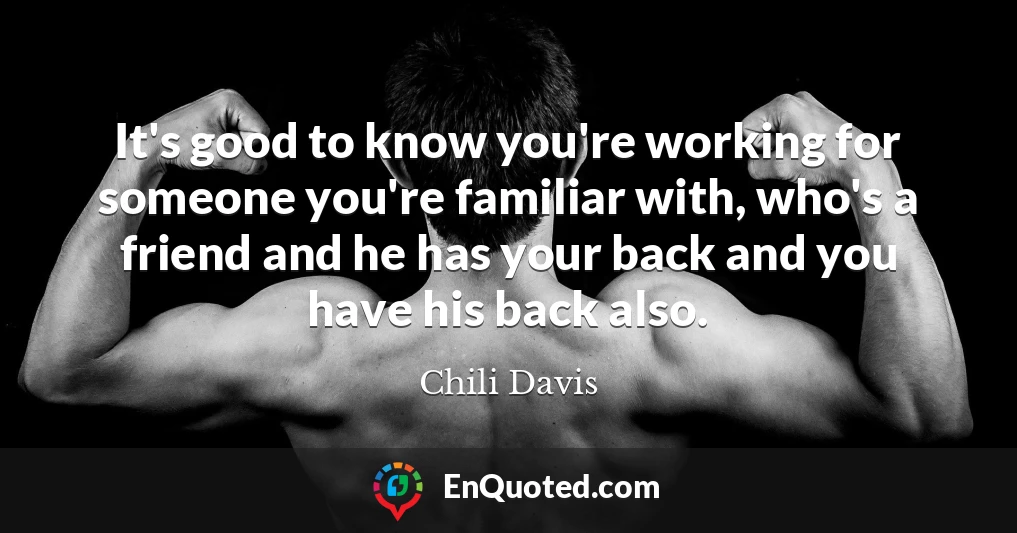 It's good to know you're working for someone you're familiar with, who's a friend and he has your back and you have his back also.