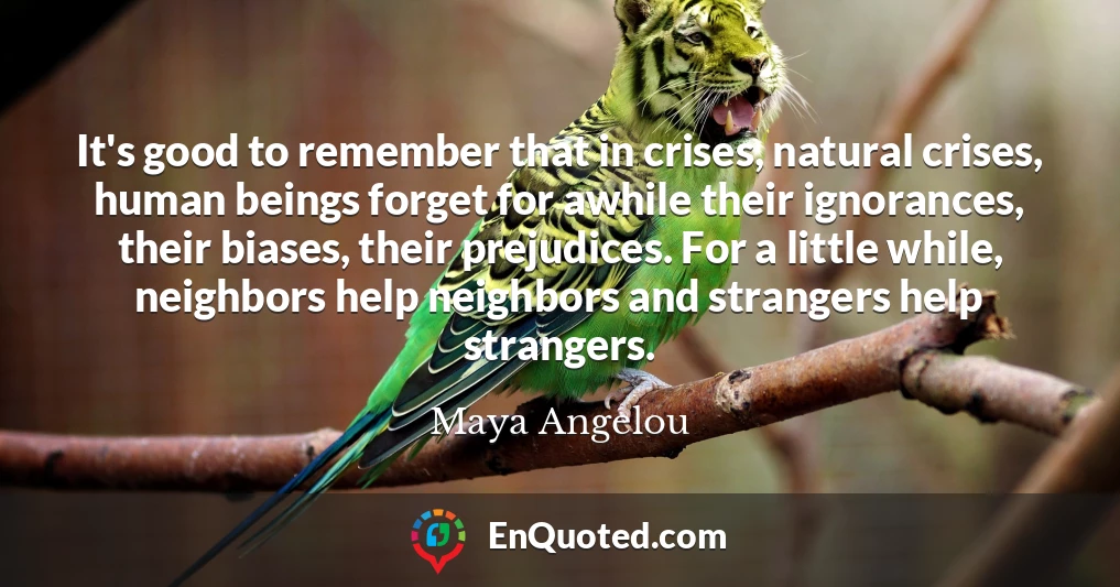It's good to remember that in crises, natural crises, human beings forget for awhile their ignorances, their biases, their prejudices. For a little while, neighbors help neighbors and strangers help strangers.