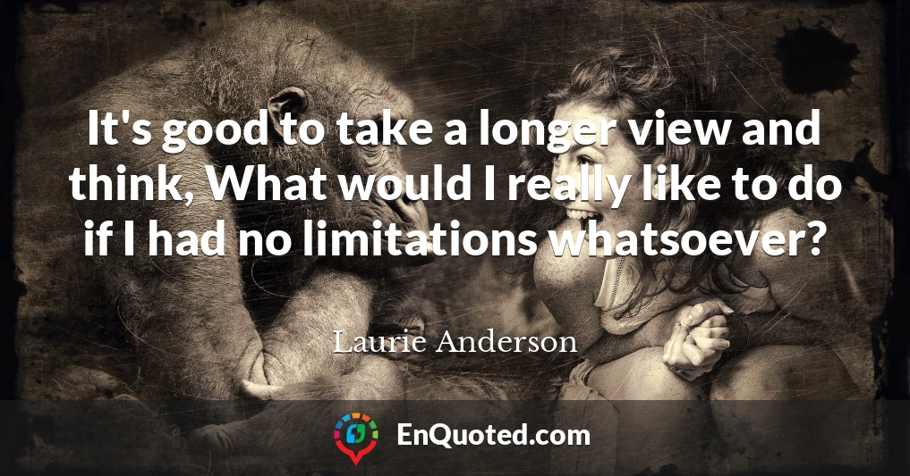 It's good to take a longer view and think, What would I really like to do if I had no limitations whatsoever?
