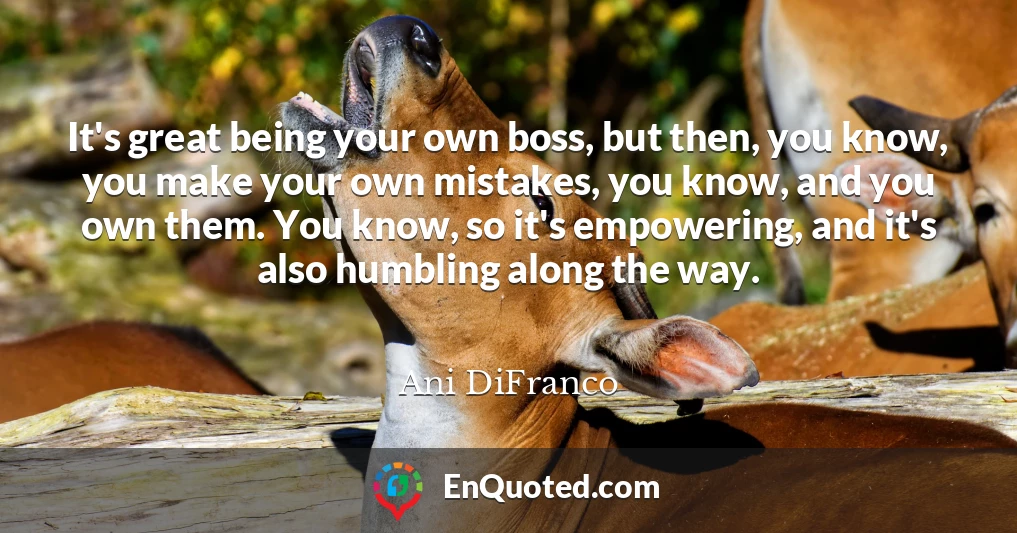 It's great being your own boss, but then, you know, you make your own mistakes, you know, and you own them. You know, so it's empowering, and it's also humbling along the way.
