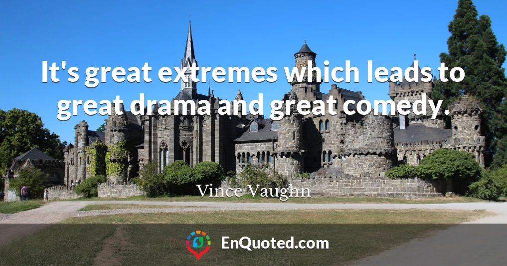It's great extremes which leads to great drama and great comedy.