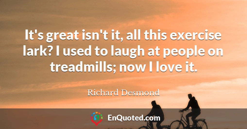 It's great isn't it, all this exercise lark? I used to laugh at people on treadmills; now I love it.