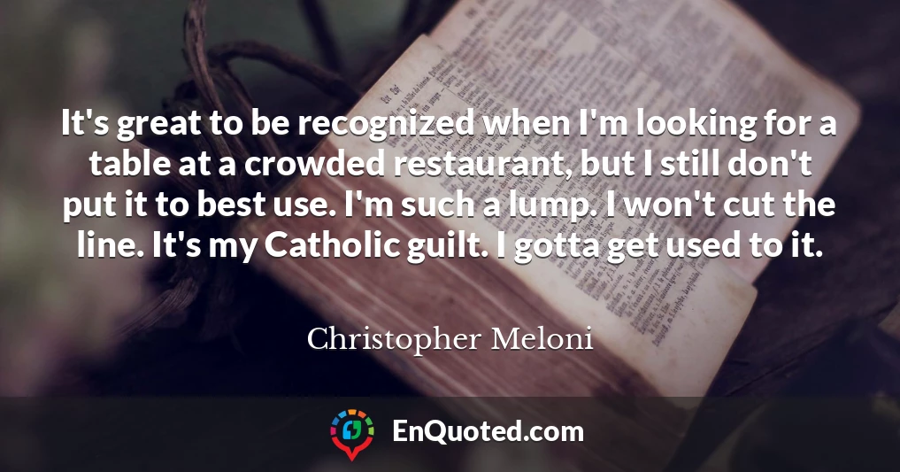 It's great to be recognized when I'm looking for a table at a crowded restaurant, but I still don't put it to best use. I'm such a lump. I won't cut the line. It's my Catholic guilt. I gotta get used to it.