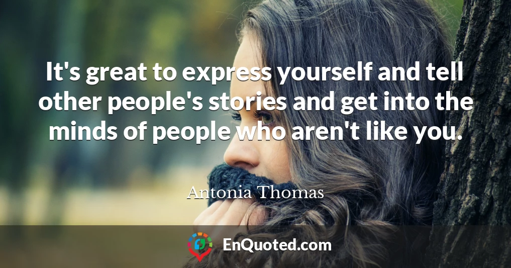 It's great to express yourself and tell other people's stories and get into the minds of people who aren't like you.